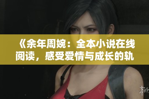 《余年周婉：全本小说在线阅读，感受爱情与成长的轨迹》