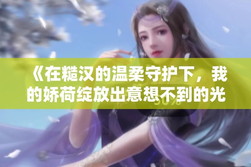 《在糙汉的温柔守护下，我的娇荷绽放出意想不到的光彩》