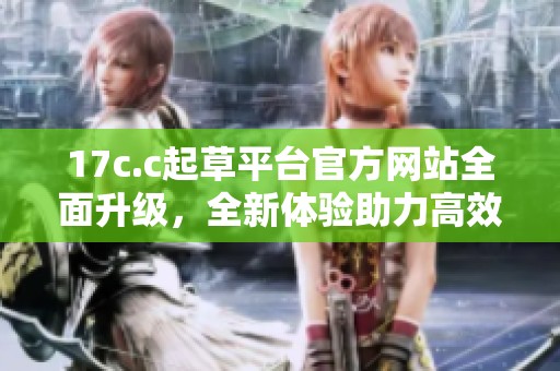 17c.c起草平台官方网站全面升级，全新体验助力高效创作和交流