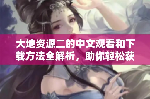 大地资源二的中文观看和下载方法全解析，助你轻松获取精彩内容