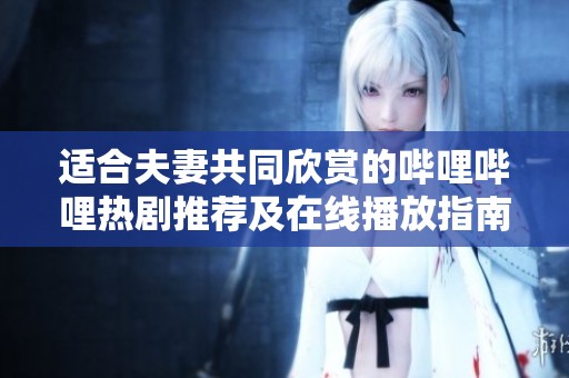 适合夫妻共同欣赏的哔哩哔哩热剧推荐及在线播放指南