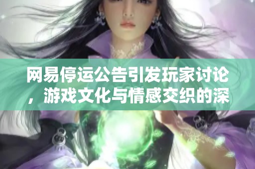 网易停运公告引发玩家讨论，游戏文化与情感交织的深刻反思