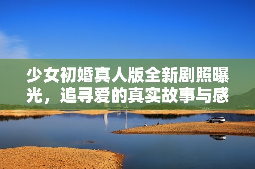 少女初婚真人版全新剧照曝光，追寻爱的真实故事与感动瞬间