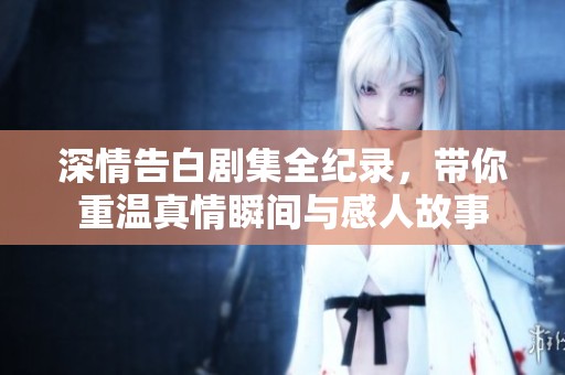 深情告白剧集全纪录，带你重温真情瞬间与感人故事