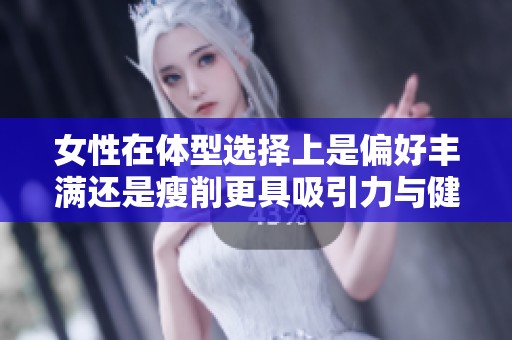 女性在体型选择上是偏好丰满还是瘦削更具吸引力与健康价值呢