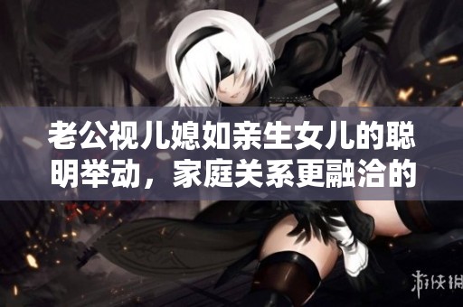老公视儿媳如亲生女儿的聪明举动，家庭关系更融洽的秘诀揭秘