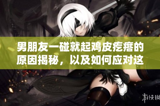 男朋友一碰就起鸡皮疙瘩的原因揭秘，以及如何应对这种反应