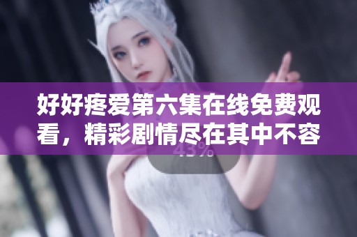 好好疼爱第六集在线免费观看，精彩剧情尽在其中不容错过