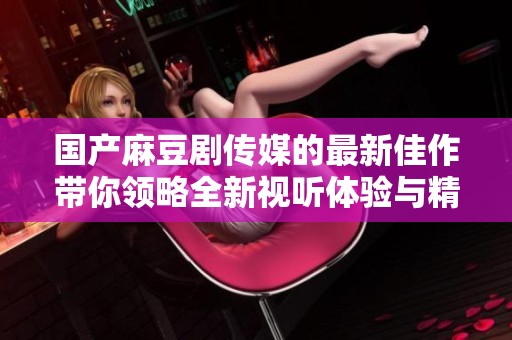 国产麻豆剧传媒的最新佳作带你领略全新视听体验与精彩剧情