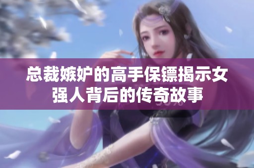 总裁嫉妒的高手保镖揭示女强人背后的传奇故事