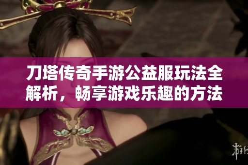 刀塔传奇手游公益服玩法全解析，畅享游戏乐趣的方法分享