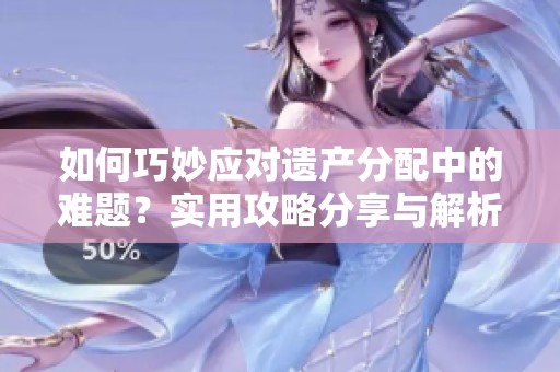 如何巧妙应对遗产分配中的难题？实用攻略分享与解析