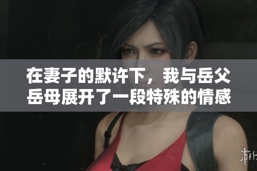 在妻子的默许下，我与岳父岳母展开了一段特殊的情感关系