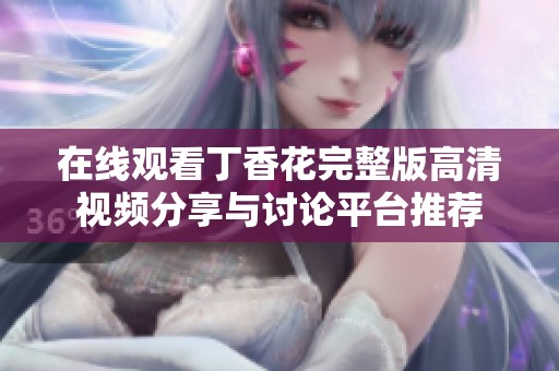 在线观看丁香花完整版高清视频分享与讨论平台推荐