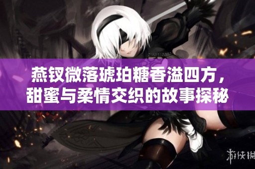 燕钗微落琥珀糖香溢四方，甜蜜与柔情交织的故事探秘
