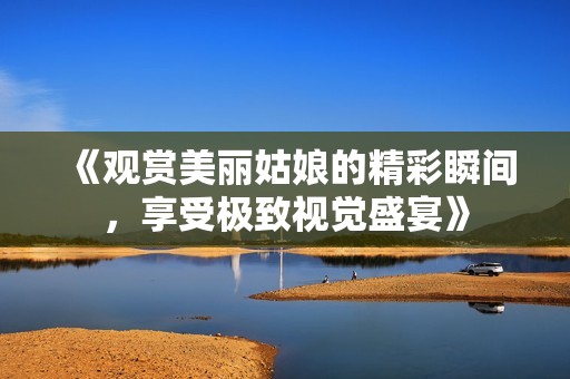 《观赏美丽姑娘的精彩瞬间，享受极致视觉盛宴》