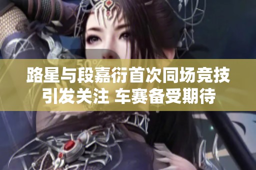 路星与段嘉衍首次同场竞技引发关注 车赛备受期待