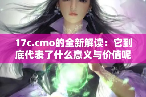 17c.cmo的全新解读：它到底代表了什么意义与价值呢