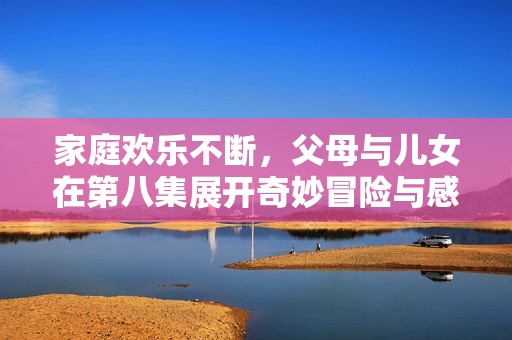 家庭欢乐不断，父母与儿女在第八集展开奇妙冒险与感人时刻