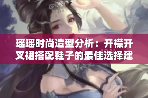 瑶瑶时尚造型分析：开襟开叉裙搭配鞋子的最佳选择建议