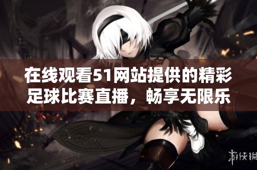 在线观看51网站提供的精彩足球比赛直播，畅享无限乐趣与激情瞬间