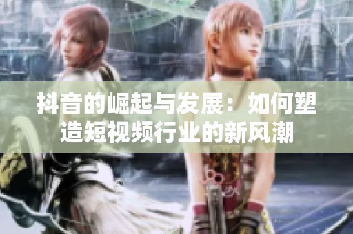 抖音的崛起与发展：如何塑造短视频行业的新风潮