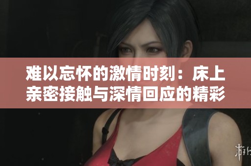 难以忘怀的激情时刻：床上亲密接触与深情回应的精彩视频合集