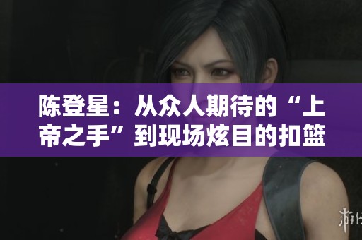 陈登星：从众人期待的“上帝之手”到现场炫目的扣篮传奇
