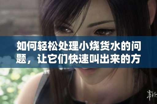 如何轻松处理小烧货水的问题，让它们快速叫出来的方法分享