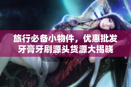 旅行必备小物件，优惠批发牙膏牙刷源头货源大揭晓