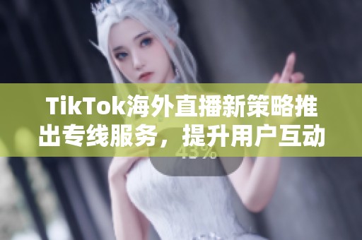 TikTok海外直播新策略推出专线服务，提升用户互动体验