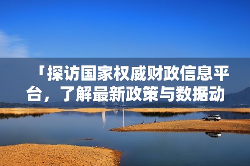 「探访国家权威财政信息平台，了解最新政策与数据动态」