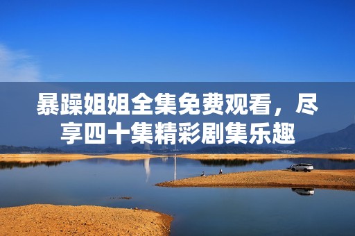 暴躁姐姐全集免费观看，尽享四十集精彩剧集乐趣