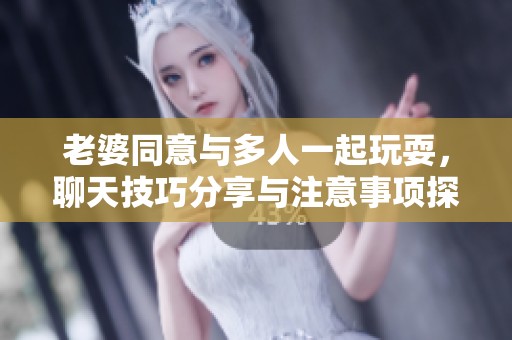 老婆同意与多人一起玩耍，聊天技巧分享与注意事项探讨