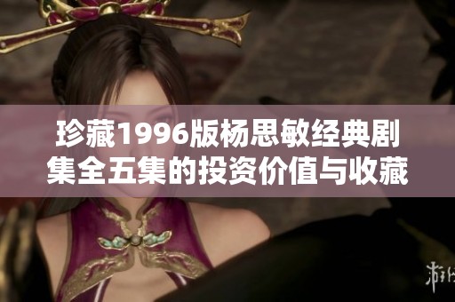 珍藏1996版杨思敏经典剧集全五集的投资价值与收藏潜力分析