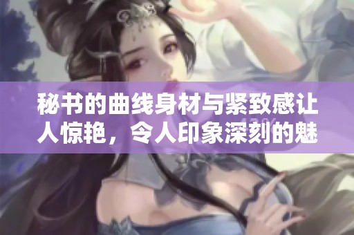 秘书的曲线身材与紧致感让人惊艳，令人印象深刻的魅力展示