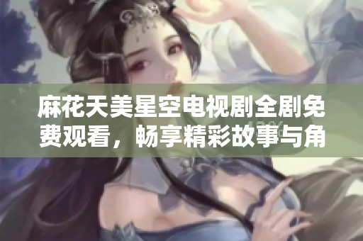 麻花天美星空电视剧全剧免费观看，畅享精彩故事与角色魅力