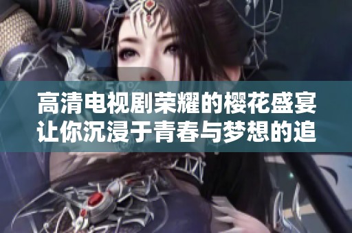 高清电视剧荣耀的樱花盛宴让你沉浸于青春与梦想的追逐中