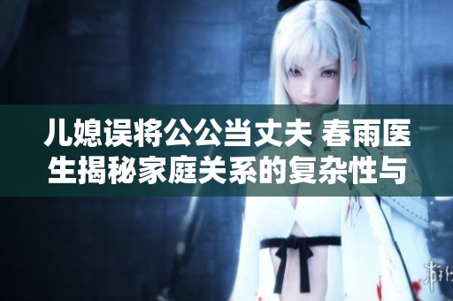 儿媳误将公公当丈夫 春雨医生揭秘家庭关系的复杂性与幽默感