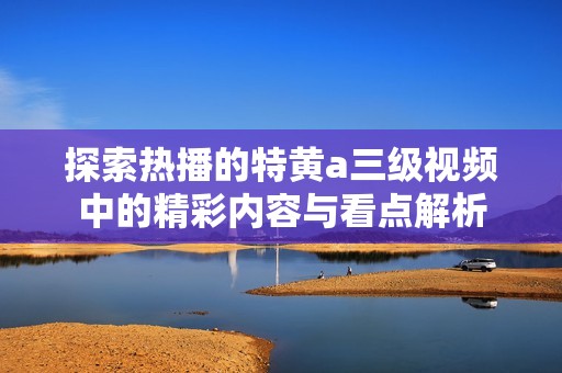 探索热播的特黄a三级视频中的精彩内容与看点解析