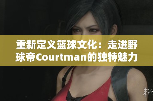 重新定义篮球文化：走进野球帝Courtman的独特魅力旅程