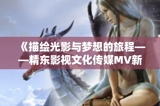 《描绘光影与梦想的旅程——精东影视文化传媒MV新歌歌词解读》