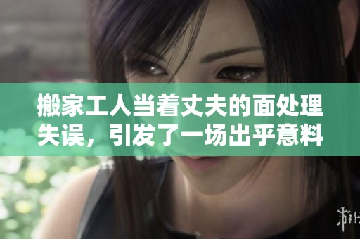 搬家工人当着丈夫的面处理失误，引发了一场出乎意料的争执与揭示