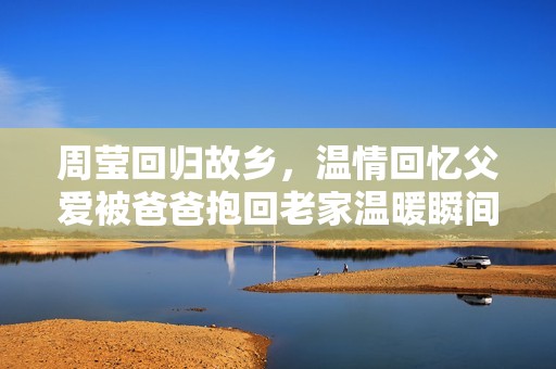 周莹回归故乡，温情回忆父爱被爸爸抱回老家温暖瞬间