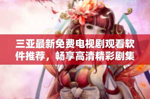 三亚最新免费电视剧观看软件推荐，畅享高清精彩剧集不容错过