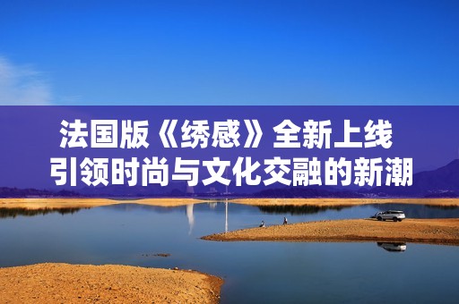 法国版《绣感》全新上线 引领时尚与文化交融的新潮流体验
