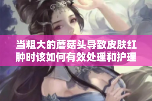 当粗大的蘑菇头导致皮肤红肿时该如何有效处理和护理