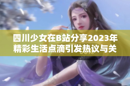 四川少女在B站分享2023年精彩生活点滴引发热议与关注