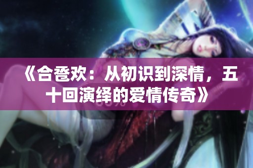 《合卺欢：从初识到深情，五十回演绎的爱情传奇》