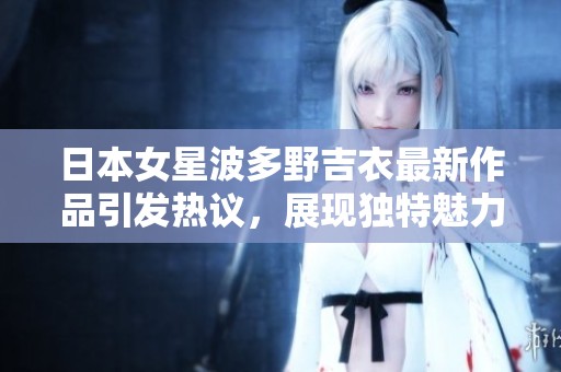 日本女星波多野吉衣最新作品引发热议，展现独特魅力与表演风格